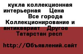 кукла коллекционная интерьерная  › Цена ­ 30 000 - Все города Коллекционирование и антиквариат » Другое   . Татарстан респ.